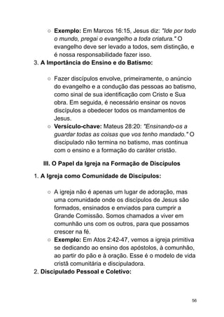 ○ Exemplo: Em Marcos 16:15, Jesus diz: "Ide por todo
o mundo, pregai o evangelho a toda criatura." O
evangelho deve ser levado a todos, sem distinção, e
é nossa responsabilidade fazer isso.
3. A Importância do Ensino e do Batismo:
○ Fazer discípulos envolve, primeiramente, o anúncio
do evangelho e a condução das pessoas ao batismo,
como sinal de sua identificação com Cristo e Sua
obra. Em seguida, é necessário ensinar os novos
discípulos a obedecer todos os mandamentos de
Jesus.
○ Versículo-chave: Mateus 28:20: "Ensinando-os a
guardar todas as coisas que vos tenho mandado." O
discipulado não termina no batismo, mas continua
com o ensino e a formação do caráter cristão.
III. O Papel da Igreja na Formação de Discípulos
1. A Igreja como Comunidade de Discípulos:
○ A igreja não é apenas um lugar de adoração, mas
uma comunidade onde os discípulos de Jesus são
formados, ensinados e enviados para cumprir a
Grande Comissão. Somos chamados a viver em
comunhão uns com os outros, para que possamos
crescer na fé.
○ Exemplo: Em Atos 2:42-47, vemos a igreja primitiva
se dedicando ao ensino dos apóstolos, à comunhão,
ao partir do pão e à oração. Esse é o modelo de vida
cristã comunitária e discipuladora.
2. Discipulado Pessoal e Coletivo:
56
 