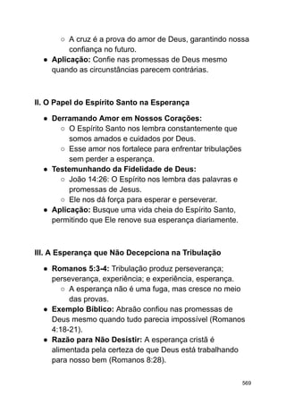 ○ A cruz é a prova do amor de Deus, garantindo nossa
confiança no futuro.
● Aplicação: Confie nas promessas de Deus mesmo
quando as circunstâncias parecem contrárias.
II. O Papel do Espírito Santo na Esperança
● Derramando Amor em Nossos Corações:
○ O Espírito Santo nos lembra constantemente que
somos amados e cuidados por Deus.
○ Esse amor nos fortalece para enfrentar tribulações
sem perder a esperança.
● Testemunhando da Fidelidade de Deus:
○ João 14:26: O Espírito nos lembra das palavras e
promessas de Jesus.
○ Ele nos dá força para esperar e perseverar.
● Aplicação: Busque uma vida cheia do Espírito Santo,
permitindo que Ele renove sua esperança diariamente.
III. A Esperança que Não Decepciona na Tribulação
● Romanos 5:3-4: Tribulação produz perseverança;
perseverança, experiência; e experiência, esperança.
○ A esperança não é uma fuga, mas cresce no meio
das provas.
● Exemplo Bíblico: Abraão confiou nas promessas de
Deus mesmo quando tudo parecia impossível (Romanos
4:18-21).
● Razão para Não Desistir: A esperança cristã é
alimentada pela certeza de que Deus está trabalhando
para nosso bem (Romanos 8:28).
569
 