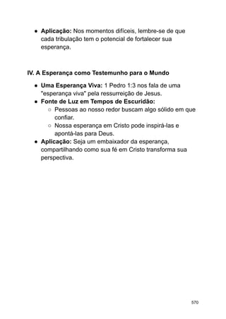 ● Aplicação: Nos momentos difíceis, lembre-se de que
cada tribulação tem o potencial de fortalecer sua
esperança.
IV. A Esperança como Testemunho para o Mundo
● Uma Esperança Viva: 1 Pedro 1:3 nos fala de uma
"esperança viva" pela ressurreição de Jesus.
● Fonte de Luz em Tempos de Escuridão:
○ Pessoas ao nosso redor buscam algo sólido em que
confiar.
○ Nossa esperança em Cristo pode inspirá-las e
apontá-las para Deus.
● Aplicação: Seja um embaixador da esperança,
compartilhando como sua fé em Cristo transforma sua
perspectiva.
570
 