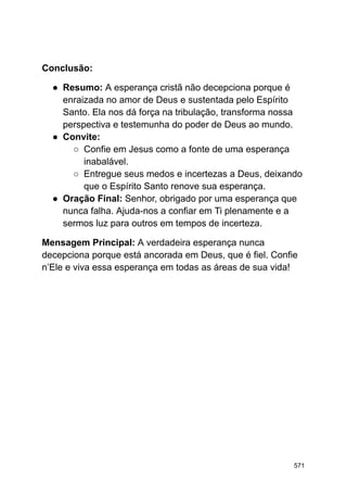 Conclusão:
● Resumo: A esperança cristã não decepciona porque é
enraizada no amor de Deus e sustentada pelo Espírito
Santo. Ela nos dá força na tribulação, transforma nossa
perspectiva e testemunha do poder de Deus ao mundo.
● Convite:
○ Confie em Jesus como a fonte de uma esperança
inabalável.
○ Entregue seus medos e incertezas a Deus, deixando
que o Espírito Santo renove sua esperança.
● Oração Final: Senhor, obrigado por uma esperança que
nunca falha. Ajuda-nos a confiar em Ti plenamente e a
sermos luz para outros em tempos de incerteza.
Mensagem Principal: A verdadeira esperança nunca
decepciona porque está ancorada em Deus, que é fiel. Confie
n’Ele e viva essa esperança em todas as áreas de sua vida!
571
 