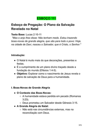 ESBOÇO 111
Esboço de Pregação: O Plano da Salvação
Revelado no Natal
Texto Base: Lucas 2:10-11
"Mas o anjo lhes disse: Não tenham medo. Estou trazendo
boas-novas de grande alegria, que são para todo o povo: Hoje,
na cidade de Davi, nasceu o Salvador, que é Cristo, o Senhor."
Introdução:
● O Natal é muito mais do que decorações, presentes e
festas.
● É o cumprimento de um plano divino traçado desde a
fundação do mundo (Efésios 1:4-5).
● Objetivo: Explorar como o nascimento de Jesus revela o
plano de salvação de Deus para a humanidade.
I. Boas-Novas de Grande Alegria
● O Contexto das Boas-Novas:
○ A humanidade estava perdida em pecado (Romanos
3:23).
○ Deus prometeu um Salvador desde Gênesis 3:15.
● A Grande Alegria do Natal:
○ Não está nas circunstâncias externas, mas na
reconciliação com Deus.
572
 