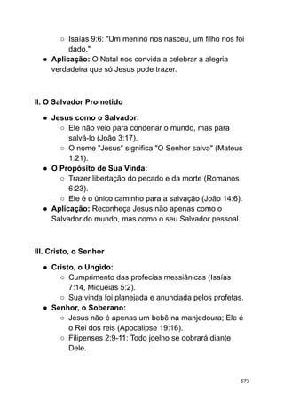 ○ Isaías 9:6: "Um menino nos nasceu, um filho nos foi
dado."
● Aplicação: O Natal nos convida a celebrar a alegria
verdadeira que só Jesus pode trazer.
II. O Salvador Prometido
● Jesus como o Salvador:
○ Ele não veio para condenar o mundo, mas para
salvá-lo (João 3:17).
○ O nome "Jesus" significa "O Senhor salva" (Mateus
1:21).
● O Propósito de Sua Vinda:
○ Trazer libertação do pecado e da morte (Romanos
6:23).
○ Ele é o único caminho para a salvação (João 14:6).
● Aplicação: Reconheça Jesus não apenas como o
Salvador do mundo, mas como o seu Salvador pessoal.
III. Cristo, o Senhor
● Cristo, o Ungido:
○ Cumprimento das profecias messiânicas (Isaías
7:14, Miqueias 5:2).
○ Sua vinda foi planejada e anunciada pelos profetas.
● Senhor, o Soberano:
○ Jesus não é apenas um bebê na manjedoura; Ele é
o Rei dos reis (Apocalipse 19:16).
○ Filipenses 2:9-11: Todo joelho se dobrará diante
Dele.
573
 