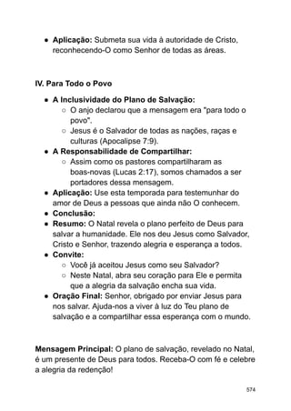● Aplicação: Submeta sua vida à autoridade de Cristo,
reconhecendo-O como Senhor de todas as áreas.
IV. Para Todo o Povo
● A Inclusividade do Plano de Salvação:
○ O anjo declarou que a mensagem era "para todo o
povo".
○ Jesus é o Salvador de todas as nações, raças e
culturas (Apocalipse 7:9).
● A Responsabilidade de Compartilhar:
○ Assim como os pastores compartilharam as
boas-novas (Lucas 2:17), somos chamados a ser
portadores dessa mensagem.
● Aplicação: Use esta temporada para testemunhar do
amor de Deus a pessoas que ainda não O conhecem.
● Conclusão:
● Resumo: O Natal revela o plano perfeito de Deus para
salvar a humanidade. Ele nos deu Jesus como Salvador,
Cristo e Senhor, trazendo alegria e esperança a todos.
● Convite:
○ Você já aceitou Jesus como seu Salvador?
○ Neste Natal, abra seu coração para Ele e permita
que a alegria da salvação encha sua vida.
● Oração Final: Senhor, obrigado por enviar Jesus para
nos salvar. Ajuda-nos a viver à luz do Teu plano de
salvação e a compartilhar essa esperança com o mundo.
Mensagem Principal: O plano de salvação, revelado no Natal,
é um presente de Deus para todos. Receba-O com fé e celebre
a alegria da redenção!
574
 