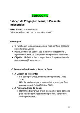 ESBOÇO 112
Esboço de Pregação: Jesus, o Presente
Indescritível
Texto Base: 2 Coríntios 9:15
"Graças a Deus pelo seu dom indescritível!"
Introdução:
● O Natal é um tempo de presentes, mas nenhum presente
se compara a Jesus.
● Paulo, ao falar de Jesus, usa a palavra "indescritível",
algo que vai além da compreensão e palavras humanas.
● Objetivo: Refletir sobre por que Jesus é o presente mais
precioso que já recebemos.
I. O Presente Que Revela o Amor de Deus
● A Origem do Presente:
○ Foi dado por Deus, que nos amou primeiro (João
3:16).
○ Não foi motivado por nossos méritos, mas por Sua
graça e misericórdia (Efésios 2:8-9).
● A Prova do Amor de Deus:
○ Romanos 5:8: "Deus prova o seu amor para conosco
pelo fato de ter Cristo morrido por nós, sendo nós
ainda pecadores."
575
 