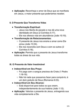 ● Aplicação: Reconheça o amor de Deus que se manifesta
em Jesus, o maior presente que poderíamos receber.
II. O Presente Que Transforma Vidas
● Transformação Espiritual:
○ Jesus nos liberta do pecado e nos dá uma nova
identidade em Deus (2 Coríntios 5:17).
○ Ele nos oferece vida em abundância (João 10:10).
● Transformação de Relacionamentos:
○ O presente de Jesus nos ensina a amar como Ele
amou (João 13:34).
○ Ele nos reconcilia com Deus e com os outros (2
Coríntios 5:18).
● Aplicação: Permita que o presente de Jesus transforme
todas as áreas da sua vida.
III. O Presente de Valor Inestimável
● Indescritível em Seu Preço:
○ Foi pago com o sangue precioso de Cristo (1 Pedro
1:18-19).
○ Não há nada que possamos fazer para comprá-lo; é
um dom gratuito de Deus (Romanos 6:23).
● Indescritível em Seu Alcance:
○ Está disponível para todos os que creem,
independentemente de sua história (João 1:12).
● Aplicação: Valorize o presente de Jesus, entregando sua
vida completamente a Ele.
576
 