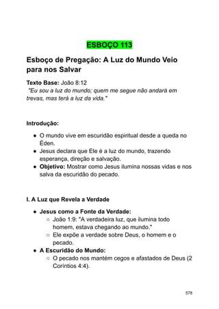 ESBOÇO 113
Esboço de Pregação: A Luz do Mundo Veio
para nos Salvar
Texto Base: João 8:12
"Eu sou a luz do mundo; quem me segue não andará em
trevas, mas terá a luz da vida."
Introdução:
● O mundo vive em escuridão espiritual desde a queda no
Éden.
● Jesus declara que Ele é a luz do mundo, trazendo
esperança, direção e salvação.
● Objetivo: Mostrar como Jesus ilumina nossas vidas e nos
salva da escuridão do pecado.
I. A Luz que Revela a Verdade
● Jesus como a Fonte da Verdade:
○ João 1:9: "A verdadeira luz, que ilumina todo
homem, estava chegando ao mundo."
○ Ele expõe a verdade sobre Deus, o homem e o
pecado.
● A Escuridão do Mundo:
○ O pecado nos mantém cegos e afastados de Deus (2
Coríntios 4:4).
578
 
