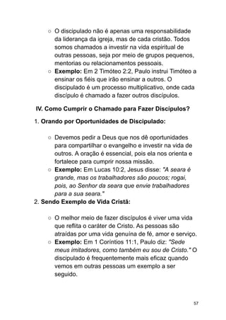 ○ O discipulado não é apenas uma responsabilidade
da liderança da igreja, mas de cada cristão. Todos
somos chamados a investir na vida espiritual de
outras pessoas, seja por meio de grupos pequenos,
mentorias ou relacionamentos pessoais.
○ Exemplo: Em 2 Timóteo 2:2, Paulo instrui Timóteo a
ensinar os fiéis que irão ensinar a outros. O
discipulado é um processo multiplicativo, onde cada
discípulo é chamado a fazer outros discípulos.
IV. Como Cumprir o Chamado para Fazer Discípulos?
1. Orando por Oportunidades de Discipulado:
○ Devemos pedir a Deus que nos dê oportunidades
para compartilhar o evangelho e investir na vida de
outros. A oração é essencial, pois ela nos orienta e
fortalece para cumprir nossa missão.
○ Exemplo: Em Lucas 10:2, Jesus disse: "A seara é
grande, mas os trabalhadores são poucos; rogai,
pois, ao Senhor da seara que envie trabalhadores
para a sua seara."
2. Sendo Exemplo de Vida Cristã:
○ O melhor meio de fazer discípulos é viver uma vida
que reflita o caráter de Cristo. As pessoas são
atraídas por uma vida genuína de fé, amor e serviço.
○ Exemplo: Em 1 Coríntios 11:1, Paulo diz: "Sede
meus imitadores, como também eu sou de Cristo." O
discipulado é frequentemente mais eficaz quando
vemos em outras pessoas um exemplo a ser
seguido.
57
 
