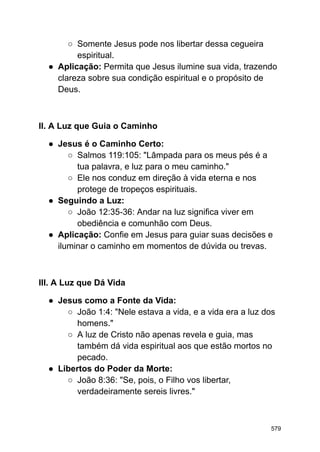 ○ Somente Jesus pode nos libertar dessa cegueira
espiritual.
● Aplicação: Permita que Jesus ilumine sua vida, trazendo
clareza sobre sua condição espiritual e o propósito de
Deus.
II. A Luz que Guia o Caminho
● Jesus é o Caminho Certo:
○ Salmos 119:105: "Lâmpada para os meus pés é a
tua palavra, e luz para o meu caminho."
○ Ele nos conduz em direção à vida eterna e nos
protege de tropeços espirituais.
● Seguindo a Luz:
○ João 12:35-36: Andar na luz significa viver em
obediência e comunhão com Deus.
● Aplicação: Confie em Jesus para guiar suas decisões e
iluminar o caminho em momentos de dúvida ou trevas.
III. A Luz que Dá Vida
● Jesus como a Fonte da Vida:
○ João 1:4: "Nele estava a vida, e a vida era a luz dos
homens."
○ A luz de Cristo não apenas revela e guia, mas
também dá vida espiritual aos que estão mortos no
pecado.
● Libertos do Poder da Morte:
○ João 8:36: "Se, pois, o Filho vos libertar,
verdadeiramente sereis livres."
579
 