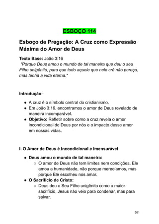 ESBOÇO 114
Esboço de Pregação: A Cruz como Expressão
Máxima do Amor de Deus
Texto Base: João 3:16
"Porque Deus amou o mundo de tal maneira que deu o seu
Filho unigênito, para que todo aquele que nele crê não pereça,
mas tenha a vida eterna."
Introdução:
● A cruz é o símbolo central do cristianismo.
● Em João 3:16, encontramos o amor de Deus revelado de
maneira incomparável.
● Objetivo: Refletir sobre como a cruz revela o amor
incondicional de Deus por nós e o impacto desse amor
em nossas vidas.
I. O Amor de Deus é Incondicional e Imensurável
● Deus amou o mundo de tal maneira:
○ O amor de Deus não tem limites nem condições. Ele
amou a humanidade, não porque merecíamos, mas
porque Ele escolheu nos amar.
● O Sacrifício de Cristo:
○ Deus deu o Seu Filho unigênito como o maior
sacrifício. Jesus não veio para condenar, mas para
salvar.
581
 