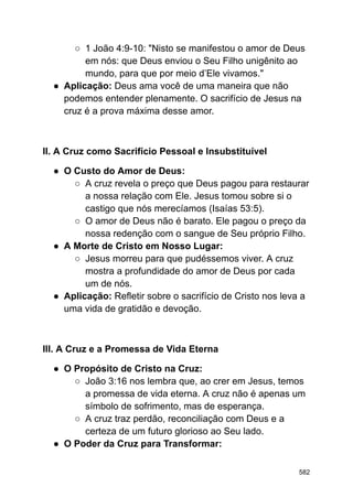 ○ 1 João 4:9-10: "Nisto se manifestou o amor de Deus
em nós: que Deus enviou o Seu Filho unigênito ao
mundo, para que por meio d’Ele vivamos."
● Aplicação: Deus ama você de uma maneira que não
podemos entender plenamente. O sacrifício de Jesus na
cruz é a prova máxima desse amor.
II. A Cruz como Sacrifício Pessoal e Insubstituível
● O Custo do Amor de Deus:
○ A cruz revela o preço que Deus pagou para restaurar
a nossa relação com Ele. Jesus tomou sobre si o
castigo que nós merecíamos (Isaías 53:5).
○ O amor de Deus não é barato. Ele pagou o preço da
nossa redenção com o sangue de Seu próprio Filho.
● A Morte de Cristo em Nosso Lugar:
○ Jesus morreu para que pudéssemos viver. A cruz
mostra a profundidade do amor de Deus por cada
um de nós.
● Aplicação: Refletir sobre o sacrifício de Cristo nos leva a
uma vida de gratidão e devoção.
III. A Cruz e a Promessa de Vida Eterna
● O Propósito de Cristo na Cruz:
○ João 3:16 nos lembra que, ao crer em Jesus, temos
a promessa de vida eterna. A cruz não é apenas um
símbolo de sofrimento, mas de esperança.
○ A cruz traz perdão, reconciliação com Deus e a
certeza de um futuro glorioso ao Seu lado.
● O Poder da Cruz para Transformar:
582
 