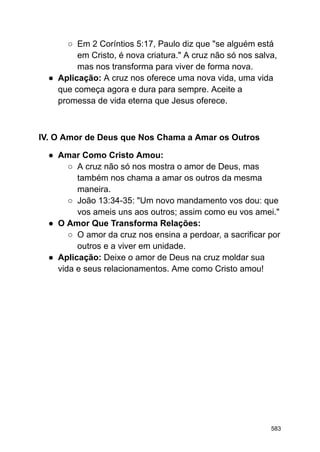○ Em 2 Coríntios 5:17, Paulo diz que "se alguém está
em Cristo, é nova criatura." A cruz não só nos salva,
mas nos transforma para viver de forma nova.
● Aplicação: A cruz nos oferece uma nova vida, uma vida
que começa agora e dura para sempre. Aceite a
promessa de vida eterna que Jesus oferece.
IV. O Amor de Deus que Nos Chama a Amar os Outros
● Amar Como Cristo Amou:
○ A cruz não só nos mostra o amor de Deus, mas
também nos chama a amar os outros da mesma
maneira.
○ João 13:34-35: "Um novo mandamento vos dou: que
vos ameis uns aos outros; assim como eu vos amei."
● O Amor Que Transforma Relações:
○ O amor da cruz nos ensina a perdoar, a sacrificar por
outros e a viver em unidade.
● Aplicação: Deixe o amor de Deus na cruz moldar sua
vida e seus relacionamentos. Ame como Cristo amou!
583
 