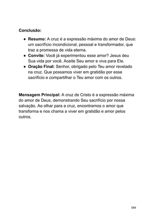 Conclusão:
● Resumo: A cruz é a expressão máxima do amor de Deus:
um sacrifício incondicional, pessoal e transformador, que
traz a promessa de vida eterna.
● Convite: Você já experimentou esse amor? Jesus deu
Sua vida por você. Aceite Seu amor e viva para Ele.
● Oração Final: Senhor, obrigado pelo Teu amor revelado
na cruz. Que possamos viver em gratidão por esse
sacrifício e compartilhar o Teu amor com os outros.
Mensagem Principal: A cruz de Cristo é a expressão máxima
do amor de Deus, demonstrando Seu sacrifício por nossa
salvação. Ao olhar para a cruz, encontramos o amor que
transforma e nos chama a viver em gratidão e amor pelos
outros.
584
 