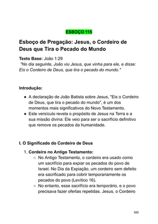 ESBOÇO 115
Esboço de Pregação: Jesus, o Cordeiro de
Deus que Tira o Pecado do Mundo
Texto Base: João 1:29
"No dia seguinte, João viu Jesus, que vinha para ele, e disse:
Eis o Cordeiro de Deus, que tira o pecado do mundo."
Introdução:
● A declaração de João Batista sobre Jesus, "Eis o Cordeiro
de Deus, que tira o pecado do mundo", é um dos
momentos mais significativos do Novo Testamento.
● Este versículo revela o propósito de Jesus na Terra e a
sua missão divina: Ele veio para ser o sacrifício definitivo
que remove os pecados da humanidade.
I. O Significado do Cordeiro de Deus
1. Cordeiro no Antigo Testamento:
○ No Antigo Testamento, o cordeiro era usado como
um sacrifício para expiar os pecados do povo de
Israel. No Dia da Expiação, um cordeiro sem defeito
era sacrificado para cobrir temporariamente os
pecados do povo (Levítico 16).
○ No entanto, esse sacrifício era temporário, e o povo
precisava fazer ofertas repetidas. Jesus, o Cordeiro
585
 