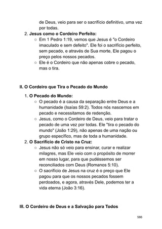 de Deus, veio para ser o sacrifício definitivo, uma vez
por todas.
2. Jesus como o Cordeiro Perfeito:
○ Em 1 Pedro 1:19, vemos que Jesus é "o Cordeiro
imaculado e sem defeito". Ele foi o sacrifício perfeito,
sem pecado, e através de Sua morte, Ele pagou o
preço pelos nossos pecados.
○ Ele é o Cordeiro que não apenas cobre o pecado,
mas o tira.
II. O Cordeiro que Tira o Pecado do Mundo
1. O Pecado do Mundo:
○ O pecado é a causa da separação entre Deus e a
humanidade (Isaías 59:2). Todos nós nascemos em
pecado e necessitamos de redenção.
○ Jesus, como o Cordeiro de Deus, veio para tratar o
pecado de uma vez por todas. Ele "tira o pecado do
mundo" (João 1:29), não apenas de uma nação ou
grupo específico, mas de toda a humanidade.
2. O Sacrifício de Cristo na Cruz:
○ Jesus não só veio para ensinar, curar e realizar
milagres, mas Ele veio com o propósito de morrer
em nosso lugar, para que pudéssemos ser
reconciliados com Deus (Romanos 5:10).
○ O sacrifício de Jesus na cruz é o preço que Ele
pagou para que os nossos pecados fossem
perdoados, e agora, através Dele, podemos ter a
vida eterna (João 3:16).
III. O Cordeiro de Deus e a Salvação para Todos
586
 