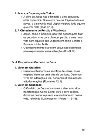 1. Jesus, a Esperança de Todos:
○ A obra de Jesus não é limitada a uma cultura ou
etnia específica. Sua morte na cruz foi para todos os
povos, e a salvação está disponível para todo aquele
que crer Nele (João 3:16).
2. A Oferecimento de Perdão e Vida Nova:
○ Jesus, como o Cordeiro, não veio apenas para tirar
os pecados, mas para oferecer perdão e uma nova
vida para aqueles que O aceitarem como Senhor e
Salvador (João 14:6).
○ O arrependimento e a fé em Jesus são essenciais
para experimentar essa salvação (Atos 3:19).
IV. A Resposta ao Cordeiro de Deus
1. Viver em Gratidão:
○ Quando entendemos o sacrifício de Jesus, nossa
resposta deve ser uma vida de gratidão. Devemos
viver em adoração a Ele, honrando-O com nossas
atitudes e ações (Romanos 12:1).
2. Viver em Santidade:
○ O Cordeiro de Deus nos chama a viver uma vida
transformada. Como Ele foi puro e sem pecado,
devemos buscar a pureza e a santidade em nossa
vida, refletindo Sua imagem (1 Pedro 1:15-16).
587
 