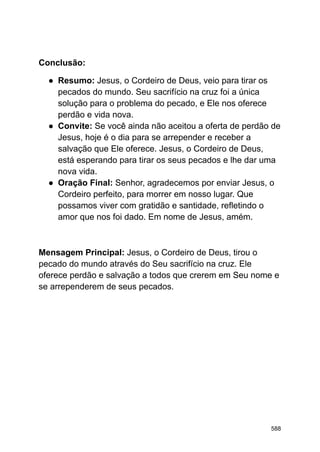 Conclusão:
● Resumo: Jesus, o Cordeiro de Deus, veio para tirar os
pecados do mundo. Seu sacrifício na cruz foi a única
solução para o problema do pecado, e Ele nos oferece
perdão e vida nova.
● Convite: Se você ainda não aceitou a oferta de perdão de
Jesus, hoje é o dia para se arrepender e receber a
salvação que Ele oferece. Jesus, o Cordeiro de Deus,
está esperando para tirar os seus pecados e lhe dar uma
nova vida.
● Oração Final: Senhor, agradecemos por enviar Jesus, o
Cordeiro perfeito, para morrer em nosso lugar. Que
possamos viver com gratidão e santidade, refletindo o
amor que nos foi dado. Em nome de Jesus, amém.
Mensagem Principal: Jesus, o Cordeiro de Deus, tirou o
pecado do mundo através do Seu sacrifício na cruz. Ele
oferece perdão e salvação a todos que crerem em Seu nome e
se arrependerem de seus pecados.
588
 