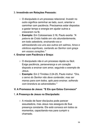 3. Investindo em Relações Pessoais:
○ O discipulado é um processo relacional. Investir no
outro significa caminhar ao lado, ouvir, orientar e
caminhar com paciência. Precisamos estar dispostos
a gastar tempo e energia em ajudar outros a
crescerem na fé.
○ Exemplo: Em Colossenses 3:16, Paulo exorta: "A
palavra de Cristo habite em vós abundantemente,
em toda sabedoria, ensinando-vos e
admoestando-vos uns aos outros em salmos, hinos e
cânticos espirituais, cantando ao Senhor com graça
em vossos corações."
4. Ensinar com Paciência e Graça:
○ O discipulado não é um processo rápido ou fácil.
Exige paciência, perseverança e um coração
disposto a ensinar com amor, seguindo o exemplo de
Jesus.
○ Exemplo: Em 2 Timóteo 2:24-25, Paulo instrui: "Ora,
o servo do Senhor não deve contender, mas ser
manso para com todos, apto para ensinar, sofrendo
com brandura as adversidades."
V. A Promessa de Jesus: "E Eis que Estou Convosco"
1. A Presença de Jesus no Discipulado:
○ A missão de fazer discípulos pode parecer
assustadora, mas Jesus nos assegura de Sua
presença constante. Ele está conosco em todos os
momentos, capacitando-nos para cumprir o
chamado.
58
 