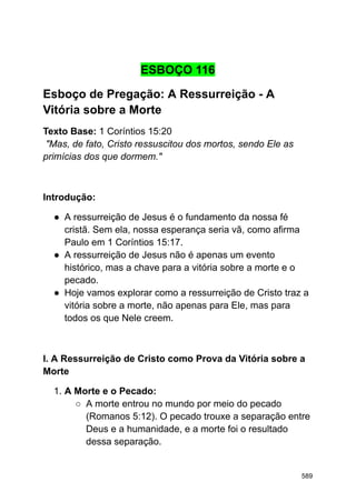 ESBOÇO 116
Esboço de Pregação: A Ressurreição - A
Vitória sobre a Morte
Texto Base: 1 Coríntios 15:20
"Mas, de fato, Cristo ressuscitou dos mortos, sendo Ele as
primícias dos que dormem."
Introdução:
● A ressurreição de Jesus é o fundamento da nossa fé
cristã. Sem ela, nossa esperança seria vã, como afirma
Paulo em 1 Coríntios 15:17.
● A ressurreição de Jesus não é apenas um evento
histórico, mas a chave para a vitória sobre a morte e o
pecado.
● Hoje vamos explorar como a ressurreição de Cristo traz a
vitória sobre a morte, não apenas para Ele, mas para
todos os que Nele creem.
I. A Ressurreição de Cristo como Prova da Vitória sobre a
Morte
1. A Morte e o Pecado:
○ A morte entrou no mundo por meio do pecado
(Romanos 5:12). O pecado trouxe a separação entre
Deus e a humanidade, e a morte foi o resultado
dessa separação.
589
 