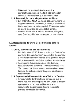 ○ No entanto, a ressurreição de Jesus é a
demonstração de que a morte já não tem poder
definitivo sobre aqueles que estão em Cristo.
2. A Ressurreição como Vingança sobre a Morte:
○ Em 1 Coríntios 15:54-55, Paulo declara: "A morte foi
tragada na vitória. Onde está, ó morte, a tua vitória?
Onde está, ó morte, o teu aguilhão?" A ressurreição
de Cristo é a vitória de Deus sobre a morte.
○ Ao ressuscitar, Jesus venceu a morte e assegurou
para Seus seguidores a esperança da vida eterna.
II. A Ressurreição de Cristo Como Primícias para os
Crentes
1. Cristo, as Primícias dos que Dormem:
○ Em 1 Coríntios 15:20, Paulo nos diz que Cristo é "as
primícias dos que dormem", ou seja, Ele é o primeiro
a ressuscitar dentre os mortos e é a garantia de que
todos os que estão em Cristo também ressuscitarão.
○ Assim como Jesus ressuscitou, nós, também,
ressuscitaremos, como diz 1 Tessalonicenses 4:14:
"Se cremos que Jesus morreu e ressuscitou, assim
também Deus trará, mediante Jesus, aqueles que
nele dormem."
2. A Esperança da Ressurreição para Todos os Crentes:
○ A ressurreição de Cristo traz a certeza de que a
morte não tem a última palavra. Em Cristo, a morte é
apenas uma porta para a vida eterna, e a
ressurreição é a promessa de uma renovação
gloriosa para todos os crentes.
590
 