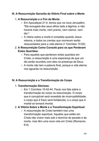 III. A Ressurreição Garantia da Vitória Final sobre a Morte
1. A Ressurreição e o Fim da Morte:
○ Em Apocalipse 21:4, lemos que na nova Jerusalém,
"Ele enxugará dos seus olhos toda a lágrima, e não
haverá mais morte, nem pranto, nem clamor, nem
dor."
○ A vitória sobre a morte é completa quando Jesus
retorna, e todos os crentes que morreram serão
ressuscitados para a vida eterna (1 Coríntios 15:52).
2. A Ressurreição Como Consolo para os que Perderam
Entes Queridos:
○ Para aqueles que perderam entes queridos em
Cristo, a ressurreição é uma esperança de que um
dia serão reunidos com eles na presença de Deus.
○ A morte não tem a palavra final, porque a vida eterna
nos aguarda na ressurreição.
IV. A Ressurreição e a Transformação do Corpo
1. Transformação Gloriosa:
○ Em 1 Coríntios 15:42-44, Paulo nos fala sobre a
transformação do corpo na ressurreição. O corpo
que é corruptível será revestido de incorruptibilidade;
o corpo que é fraco será fortalecido; e o corpo que é
mortal se tornará imortal.
2. A Vitória Sobre a Morte e a Transformação Espiritual:
○ A ressurreição de Cristo também traz uma
transformação espiritual. Aqueles que estão em
Cristo não vivem mais sob o domínio do pecado e da
morte, mas têm uma nova vida em Cristo (Romanos
6:4).
591
 