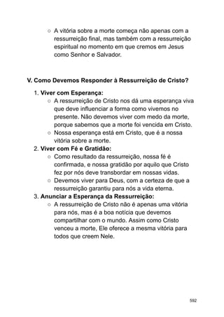 ○ A vitória sobre a morte começa não apenas com a
ressurreição final, mas também com a ressurreição
espiritual no momento em que cremos em Jesus
como Senhor e Salvador.
V. Como Devemos Responder à Ressurreição de Cristo?
1. Viver com Esperança:
○ A ressurreição de Cristo nos dá uma esperança viva
que deve influenciar a forma como vivemos no
presente. Não devemos viver com medo da morte,
porque sabemos que a morte foi vencida em Cristo.
○ Nossa esperança está em Cristo, que é a nossa
vitória sobre a morte.
2. Viver com Fé e Gratidão:
○ Como resultado da ressurreição, nossa fé é
confirmada, e nossa gratidão por aquilo que Cristo
fez por nós deve transbordar em nossas vidas.
○ Devemos viver para Deus, com a certeza de que a
ressurreição garantiu para nós a vida eterna.
3. Anunciar a Esperança da Ressurreição:
○ A ressurreição de Cristo não é apenas uma vitória
para nós, mas é a boa notícia que devemos
compartilhar com o mundo. Assim como Cristo
venceu a morte, Ele oferece a mesma vitória para
todos que creem Nele.
592
 