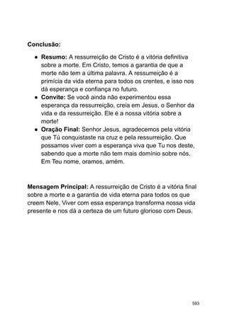 Conclusão:
● Resumo: A ressurreição de Cristo é a vitória definitiva
sobre a morte. Em Cristo, temos a garantia de que a
morte não tem a última palavra. A ressurreição é a
primícia da vida eterna para todos os crentes, e isso nos
dá esperança e confiança no futuro.
● Convite: Se você ainda não experimentou essa
esperança da ressurreição, creia em Jesus, o Senhor da
vida e da ressurreição. Ele é a nossa vitória sobre a
morte!
● Oração Final: Senhor Jesus, agradecemos pela vitória
que Tú conquistaste na cruz e pela ressurreição. Que
possamos viver com a esperança viva que Tu nos deste,
sabendo que a morte não tem mais domínio sobre nós.
Em Teu nome, oramos, amém.
Mensagem Principal: A ressurreição de Cristo é a vitória final
sobre a morte e a garantia de vida eterna para todos os que
creem Nele. Viver com essa esperança transforma nossa vida
presente e nos dá a certeza de um futuro glorioso com Deus.
593
 