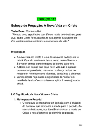 ESBOÇO 117
Esboço de Pregação: A Nova Vida em Cristo
Texto Base: Romanos 6:4
"Fomos, pois, sepultados com Ele na morte pelo batismo, para
que, como Cristo foi ressuscitado dos mortos pela glória do
Pai, assim também andemos em novidade de vida."
Introdução:
● A nova vida em Cristo é uma das maiores dádivas da fé
cristã. Quando aceitamos Jesus como nosso Senhor e
Salvador, somos transformados de dentro para fora.
● A Bíblia nos ensina que essa nova vida não é apenas
uma mudança exterior, mas uma mudança radical no
nosso ser, no modo como vivemos, pensamos e amamos.
● Vamos refletir hoje sobre o significado de "andar em
novidade de vida" e como isso se aplica à nossa jornada
cristã.
I. O Significado da Nova Vida em Cristo
1. Morte para o Pecado:
○ O versículo de Romanos 6:4 começa com a imagem
do batismo, que simboliza a morte para o pecado. Ao
sermos batizados, nos identificamos com a morte de
Cristo e nos afastamos do domínio do pecado.
594
 