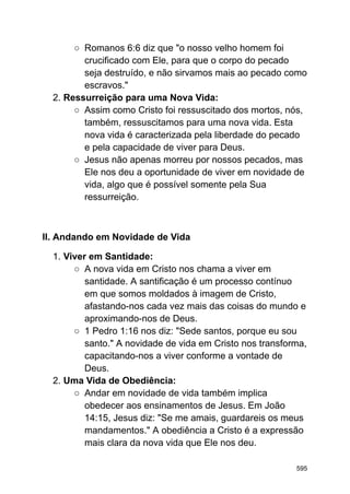 ○ Romanos 6:6 diz que "o nosso velho homem foi
crucificado com Ele, para que o corpo do pecado
seja destruído, e não sirvamos mais ao pecado como
escravos."
2. Ressurreição para uma Nova Vida:
○ Assim como Cristo foi ressuscitado dos mortos, nós,
também, ressuscitamos para uma nova vida. Esta
nova vida é caracterizada pela liberdade do pecado
e pela capacidade de viver para Deus.
○ Jesus não apenas morreu por nossos pecados, mas
Ele nos deu a oportunidade de viver em novidade de
vida, algo que é possível somente pela Sua
ressurreição.
II. Andando em Novidade de Vida
1. Viver em Santidade:
○ A nova vida em Cristo nos chama a viver em
santidade. A santificação é um processo contínuo
em que somos moldados à imagem de Cristo,
afastando-nos cada vez mais das coisas do mundo e
aproximando-nos de Deus.
○ 1 Pedro 1:16 nos diz: "Sede santos, porque eu sou
santo." A novidade de vida em Cristo nos transforma,
capacitando-nos a viver conforme a vontade de
Deus.
2. Uma Vida de Obediência:
○ Andar em novidade de vida também implica
obedecer aos ensinamentos de Jesus. Em João
14:15, Jesus diz: "Se me amais, guardareis os meus
mandamentos." A obediência a Cristo é a expressão
mais clara da nova vida que Ele nos deu.
595
 