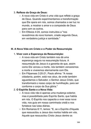 3. Reflexo da Graça de Deus:
○ A nova vida em Cristo é uma vida que reflete a graça
de Deus. Quando experimentamos a transformação
que Ele opera em nós, somos chamados a ser luz no
mundo, a mostrar o amor e a compaixão de Deus
para com os outros.
○ Em Efésios 4:24, somos instruídos a "nos
revestirmos do novo homem, criado segundo Deus,
em verdadeira justiça e santidade."
III. A Nova Vida em Cristo e o Poder da Ressurreição
1. Viver com a Esperança da Ressurreição:
○ A nova vida em Cristo também nos dá uma
esperança segura na ressurreição futura. A
ressurreição de Jesus é a garantia de que, assim
como Ele venceu a morte, nós também venceremos
a morte e viveremos eternamente com Ele.
○ Em Filipenses 3:20-21, Paulo afirma: "A nossa
cidadania, porém, está nos céus, de onde também
aguardamos o Salvador, o Senhor Jesus Cristo, que
transformará o nosso corpo de humilhação, para ser
conforme o corpo da Sua glória."
2. O Espírito Santo e a Nova Vida:
○ A nova vida não é apenas uma mudança exterior,
mas é possibilitada pelo Espírito Santo, que habita
em nós. O Espírito nos capacita a viver essa nova
vida, nos guia em nossa caminhada cristã e nos
fortalece nas lutas diárias.
○ Em Romanos 8:11, lemos: "E, se o Espírito d'Aquele
que ressuscitou a Jesus dos mortos habita em vós,
Aquele que ressuscitou Cristo Jesus dentre os
596
 