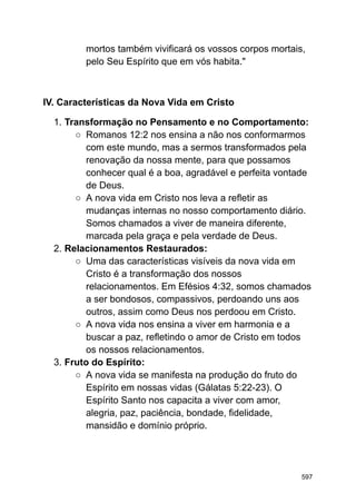 mortos também vivificará os vossos corpos mortais,
pelo Seu Espírito que em vós habita."
IV. Características da Nova Vida em Cristo
1. Transformação no Pensamento e no Comportamento:
○ Romanos 12:2 nos ensina a não nos conformarmos
com este mundo, mas a sermos transformados pela
renovação da nossa mente, para que possamos
conhecer qual é a boa, agradável e perfeita vontade
de Deus.
○ A nova vida em Cristo nos leva a refletir as
mudanças internas no nosso comportamento diário.
Somos chamados a viver de maneira diferente,
marcada pela graça e pela verdade de Deus.
2. Relacionamentos Restaurados:
○ Uma das características visíveis da nova vida em
Cristo é a transformação dos nossos
relacionamentos. Em Efésios 4:32, somos chamados
a ser bondosos, compassivos, perdoando uns aos
outros, assim como Deus nos perdoou em Cristo.
○ A nova vida nos ensina a viver em harmonia e a
buscar a paz, refletindo o amor de Cristo em todos
os nossos relacionamentos.
3. Fruto do Espírito:
○ A nova vida se manifesta na produção do fruto do
Espírito em nossas vidas (Gálatas 5:22-23). O
Espírito Santo nos capacita a viver com amor,
alegria, paz, paciência, bondade, fidelidade,
mansidão e domínio próprio.
597
 