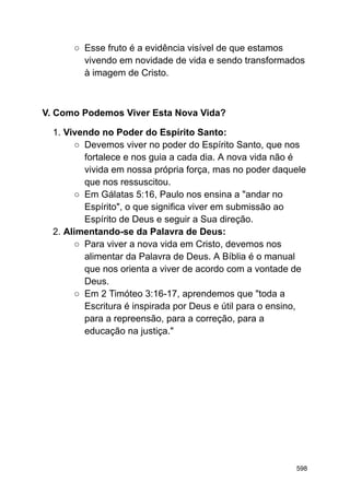 ○ Esse fruto é a evidência visível de que estamos
vivendo em novidade de vida e sendo transformados
à imagem de Cristo.
V. Como Podemos Viver Esta Nova Vida?
1. Vivendo no Poder do Espírito Santo:
○ Devemos viver no poder do Espírito Santo, que nos
fortalece e nos guia a cada dia. A nova vida não é
vivida em nossa própria força, mas no poder daquele
que nos ressuscitou.
○ Em Gálatas 5:16, Paulo nos ensina a "andar no
Espírito", o que significa viver em submissão ao
Espírito de Deus e seguir a Sua direção.
2. Alimentando-se da Palavra de Deus:
○ Para viver a nova vida em Cristo, devemos nos
alimentar da Palavra de Deus. A Bíblia é o manual
que nos orienta a viver de acordo com a vontade de
Deus.
○ Em 2 Timóteo 3:16-17, aprendemos que "toda a
Escritura é inspirada por Deus e útil para o ensino,
para a repreensão, para a correção, para a
educação na justiça."
598
 