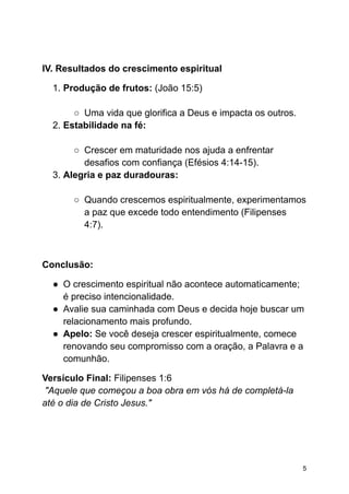 IV. Resultados do crescimento espiritual
1. Produção de frutos: (João 15:5)
○ Uma vida que glorifica a Deus e impacta os outros.
2. Estabilidade na fé:
○ Crescer em maturidade nos ajuda a enfrentar
desafios com confiança (Efésios 4:14-15).
3. Alegria e paz duradouras:
○ Quando crescemos espiritualmente, experimentamos
a paz que excede todo entendimento (Filipenses
4:7).
Conclusão:
● O crescimento espiritual não acontece automaticamente;
é preciso intencionalidade.
● Avalie sua caminhada com Deus e decida hoje buscar um
relacionamento mais profundo.
● Apelo: Se você deseja crescer espiritualmente, comece
renovando seu compromisso com a oração, a Palavra e a
comunhão.
Versículo Final: Filipenses 1:6
"Aquele que começou a boa obra em vós há de completá-la
até o dia de Cristo Jesus."
5
 