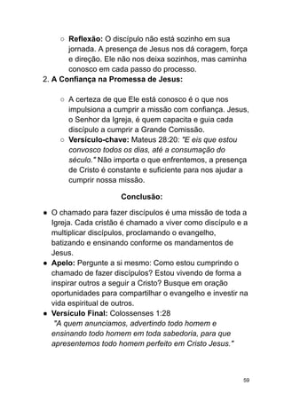○ Reflexão: O discípulo não está sozinho em sua
jornada. A presença de Jesus nos dá coragem, força
e direção. Ele não nos deixa sozinhos, mas caminha
conosco em cada passo do processo.
2. A Confiança na Promessa de Jesus:
○ A certeza de que Ele está conosco é o que nos
impulsiona a cumprir a missão com confiança. Jesus,
o Senhor da Igreja, é quem capacita e guia cada
discípulo a cumprir a Grande Comissão.
○ Versículo-chave: Mateus 28:20: "E eis que estou
convosco todos os dias, até a consumação do
século." Não importa o que enfrentemos, a presença
de Cristo é constante e suficiente para nos ajudar a
cumprir nossa missão.
Conclusão:
● O chamado para fazer discípulos é uma missão de toda a
Igreja. Cada cristão é chamado a viver como discípulo e a
multiplicar discípulos, proclamando o evangelho,
batizando e ensinando conforme os mandamentos de
Jesus.
● Apelo: Pergunte a si mesmo: Como estou cumprindo o
chamado de fazer discípulos? Estou vivendo de forma a
inspirar outros a seguir a Cristo? Busque em oração
oportunidades para compartilhar o evangelho e investir na
vida espiritual de outros.
● Versículo Final: Colossenses 1:28
"A quem anunciamos, advertindo todo homem e
ensinando todo homem em toda sabedoria, para que
apresentemos todo homem perfeito em Cristo Jesus."
59
 