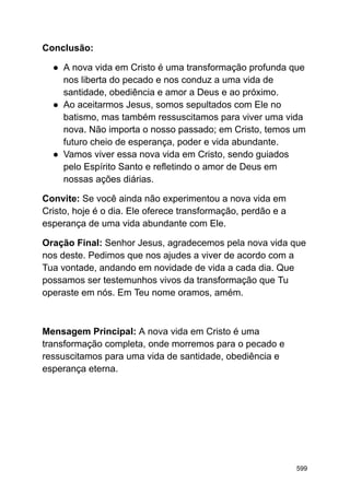 Conclusão:
● A nova vida em Cristo é uma transformação profunda que
nos liberta do pecado e nos conduz a uma vida de
santidade, obediência e amor a Deus e ao próximo.
● Ao aceitarmos Jesus, somos sepultados com Ele no
batismo, mas também ressuscitamos para viver uma vida
nova. Não importa o nosso passado; em Cristo, temos um
futuro cheio de esperança, poder e vida abundante.
● Vamos viver essa nova vida em Cristo, sendo guiados
pelo Espírito Santo e refletindo o amor de Deus em
nossas ações diárias.
Convite: Se você ainda não experimentou a nova vida em
Cristo, hoje é o dia. Ele oferece transformação, perdão e a
esperança de uma vida abundante com Ele.
Oração Final: Senhor Jesus, agradecemos pela nova vida que
nos deste. Pedimos que nos ajudes a viver de acordo com a
Tua vontade, andando em novidade de vida a cada dia. Que
possamos ser testemunhos vivos da transformação que Tu
operaste em nós. Em Teu nome oramos, amém.
Mensagem Principal: A nova vida em Cristo é uma
transformação completa, onde morremos para o pecado e
ressuscitamos para uma vida de santidade, obediência e
esperança eterna.
599
 