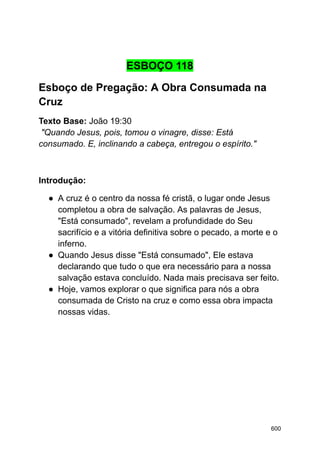 ESBOÇO 118
Esboço de Pregação: A Obra Consumada na
Cruz
Texto Base: João 19:30
"Quando Jesus, pois, tomou o vinagre, disse: Está
consumado. E, inclinando a cabeça, entregou o espírito."
Introdução:
● A cruz é o centro da nossa fé cristã, o lugar onde Jesus
completou a obra de salvação. As palavras de Jesus,
"Está consumado", revelam a profundidade do Seu
sacrifício e a vitória definitiva sobre o pecado, a morte e o
inferno.
● Quando Jesus disse "Está consumado", Ele estava
declarando que tudo o que era necessário para a nossa
salvação estava concluído. Nada mais precisava ser feito.
● Hoje, vamos explorar o que significa para nós a obra
consumada de Cristo na cruz e como essa obra impacta
nossas vidas.
600
 