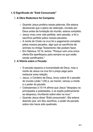 I. O Significado de "Está Consumado"
1. A Obra Redentora foi Completa:
○ Quando Jesus proferiu essas palavras, Ele estava
declarando que o plano de redenção, iniciado por
Deus antes da fundação do mundo, estava completo.
○ Jesus viveu uma vida perfeita, sem pecado, e foi o
sacrifício perfeito pelos nossos pecados.
○ A morte de Cristo na cruz foi o pagamento completo
pelos nossos pecados, algo que os sacrifícios de
animais no Antigo Testamento não podiam fazer.
○ Em Hebreus 10:14, lemos: "Porque com uma única
oferta Ele aperfeiçoou para sempre os que estão
sendo santificados."
2. A Vitória sobre o Pecado:
○ O pecado separou a humanidade de Deus, mas a
morte de Jesus na cruz foi o preço pago para
restaurar essa relação.
○ Jesus, o Cordeiro de Deus, levou sobre Si o pecado
do mundo (João 1:29) e, ao morrer, venceu a morte
e o poder do pecado.
○ Colossenses 2:13-14 afirma que Jesus "despojou os
principados e potestades, e os expôs publicamente
ao desprezo, triunfando sobre eles na cruz."
○ Quando Jesus disse "Está consumado", Ele estava
dizendo que, em Seu sacrifício, o poder do pecado
sobre nós havia sido quebrado.
601
 