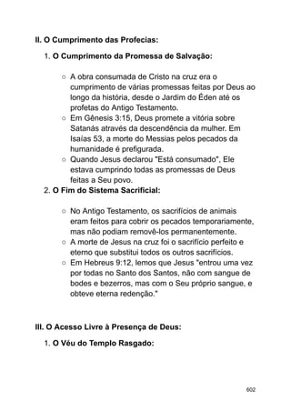II. O Cumprimento das Profecias:
1. O Cumprimento da Promessa de Salvação:
○ A obra consumada de Cristo na cruz era o
cumprimento de várias promessas feitas por Deus ao
longo da história, desde o Jardim do Éden até os
profetas do Antigo Testamento.
○ Em Gênesis 3:15, Deus promete a vitória sobre
Satanás através da descendência da mulher. Em
Isaías 53, a morte do Messias pelos pecados da
humanidade é prefigurada.
○ Quando Jesus declarou "Está consumado", Ele
estava cumprindo todas as promessas de Deus
feitas a Seu povo.
2. O Fim do Sistema Sacrificial:
○ No Antigo Testamento, os sacrifícios de animais
eram feitos para cobrir os pecados temporariamente,
mas não podiam removê-los permanentemente.
○ A morte de Jesus na cruz foi o sacrifício perfeito e
eterno que substitui todos os outros sacrifícios.
○ Em Hebreus 9:12, lemos que Jesus "entrou uma vez
por todas no Santo dos Santos, não com sangue de
bodes e bezerros, mas com o Seu próprio sangue, e
obteve eterna redenção."
III. O Acesso Livre à Presença de Deus:
1. O Véu do Templo Rasgado:
602
 