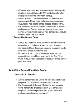 ○ Quando Jesus morreu, o véu do templo foi rasgado
de alto a baixo (Mateus 27:51), simbolizando o fim
da separação entre o homem e Deus.
○ Antes, apenas o sumo sacerdote podia entrar na
presença de Deus, mas, pela obra consumada na
cruz, todos nós agora temos acesso direto ao Pai.
○ Em Hebreus 10:19-20, somos convidados a "entrar
no Santo dos Santos, pelo sangue de Jesus, pelo
novo e vivo caminho que Ele nos consagrou, através
do véu, isto é, da Sua carne."
2. Reconciliação com Deus:
○ A cruz de Cristo é o meio pelo qual a humanidade é
reconciliada com Deus. Antes da cruz, éramos
inimigos de Deus devido ao pecado, mas pela morte
de Cristo, temos a paz com Ele.
○ Romanos 5:10-11 nos ensina que "estando nós
reconciliados com Deus pela morte de Seu Filho,
muito mais, estando já reconciliados, seremos salvos
pela Sua vida."
IV. A Vitória Pessoal Para Cada Crente:
1. Libertação do Pecado:
○ A obra consumada de Cristo na cruz traz libertação
do poder do pecado na vida de cada crente.
○ Em Romanos 6:6, lemos: "Sabemos que o nosso
velho homem foi crucificado com Ele, para que o
corpo do pecado seja destruído, e não sirvamos
mais ao pecado como escravos."
603
 