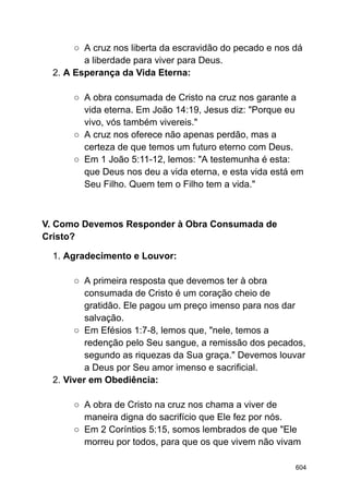 ○ A cruz nos liberta da escravidão do pecado e nos dá
a liberdade para viver para Deus.
2. A Esperança da Vida Eterna:
○ A obra consumada de Cristo na cruz nos garante a
vida eterna. Em João 14:19, Jesus diz: "Porque eu
vivo, vós também vivereis."
○ A cruz nos oferece não apenas perdão, mas a
certeza de que temos um futuro eterno com Deus.
○ Em 1 João 5:11-12, lemos: "A testemunha é esta:
que Deus nos deu a vida eterna, e esta vida está em
Seu Filho. Quem tem o Filho tem a vida."
V. Como Devemos Responder à Obra Consumada de
Cristo?
1. Agradecimento e Louvor:
○ A primeira resposta que devemos ter à obra
consumada de Cristo é um coração cheio de
gratidão. Ele pagou um preço imenso para nos dar
salvação.
○ Em Efésios 1:7-8, lemos que, "nele, temos a
redenção pelo Seu sangue, a remissão dos pecados,
segundo as riquezas da Sua graça." Devemos louvar
a Deus por Seu amor imenso e sacrificial.
2. Viver em Obediência:
○ A obra de Cristo na cruz nos chama a viver de
maneira digna do sacrifício que Ele fez por nós.
○ Em 2 Coríntios 5:15, somos lembrados de que "Ele
morreu por todos, para que os que vivem não vivam
604
 