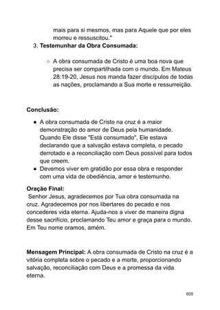 mais para si mesmos, mas para Aquele que por eles
morreu e ressuscitou."
3. Testemunhar da Obra Consumada:
○ A obra consumada de Cristo é uma boa nova que
precisa ser compartilhada com o mundo. Em Mateus
28:19-20, Jesus nos manda fazer discípulos de todas
as nações, proclamando a Sua morte e ressurreição.
Conclusão:
● A obra consumada de Cristo na cruz é a maior
demonstração do amor de Deus pela humanidade.
Quando Ele disse "Está consumado", Ele estava
declarando que a salvação estava completa, o pecado
derrotado e a reconciliação com Deus possível para todos
que creem.
● Devemos viver em gratidão por essa obra e responder
com uma vida de obediência, amor e testemunho.
Oração Final:
Senhor Jesus, agradecemos por Tua obra consumada na
cruz. Agradecemos por nos libertares do pecado e nos
concederes vida eterna. Ajuda-nos a viver de maneira digna
desse sacrifício, proclamando Teu amor e graça para o mundo.
Em Teu nome oramos, amém.
Mensagem Principal: A obra consumada de Cristo na cruz é a
vitória completa sobre o pecado e a morte, proporcionando
salvação, reconciliação com Deus e a promessa da vida
eterna.
605
 