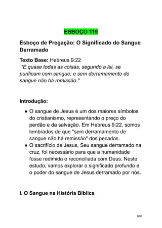 ESBOÇO 119
Esboço de Pregação: O Significado do Sangue
Derramado
Texto Base: Hebreus 9:22
"E quase todas as coisas, segundo a lei, se
purificam com sangue; e sem derramamento de
sangue não há remissão."
Introdução:
● O sangue de Jesus é um dos maiores símbolos
do cristianismo, representando o preço do
perdão e da salvação. Em Hebreus 9:22, somos
lembrados de que "sem derramamento de
sangue não há remissão" dos pecados.
● O sacrifício de Jesus, Seu sangue derramado na
cruz, foi necessário para que a humanidade
fosse redimida e reconciliada com Deus. Neste
estudo, vamos explorar o significado profundo e
o poder do sangue de Jesus derramado por nós.
I. O Sangue na História Bíblica
606
 
