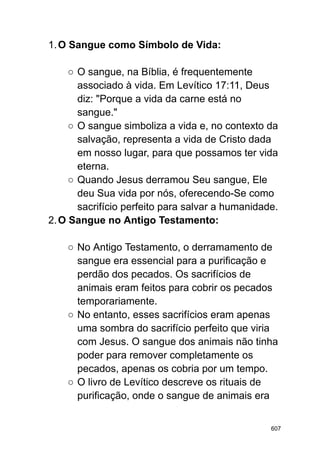 1.O Sangue como Símbolo de Vida:
○ O sangue, na Bíblia, é frequentemente
associado à vida. Em Levítico 17:11, Deus
diz: "Porque a vida da carne está no
sangue."
○ O sangue simboliza a vida e, no contexto da
salvação, representa a vida de Cristo dada
em nosso lugar, para que possamos ter vida
eterna.
○ Quando Jesus derramou Seu sangue, Ele
deu Sua vida por nós, oferecendo-Se como
sacrifício perfeito para salvar a humanidade.
2.O Sangue no Antigo Testamento:
○ No Antigo Testamento, o derramamento de
sangue era essencial para a purificação e
perdão dos pecados. Os sacrifícios de
animais eram feitos para cobrir os pecados
temporariamente.
○ No entanto, esses sacrifícios eram apenas
uma sombra do sacrifício perfeito que viria
com Jesus. O sangue dos animais não tinha
poder para remover completamente os
pecados, apenas os cobria por um tempo.
○ O livro de Levítico descreve os rituais de
purificação, onde o sangue de animais era
607
 