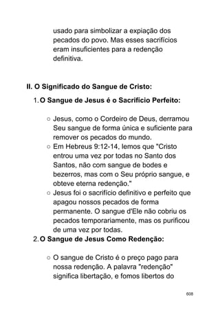 usado para simbolizar a expiação dos
pecados do povo. Mas esses sacrifícios
eram insuficientes para a redenção
definitiva.
II. O Significado do Sangue de Cristo:
1.O Sangue de Jesus é o Sacrifício Perfeito:
○ Jesus, como o Cordeiro de Deus, derramou
Seu sangue de forma única e suficiente para
remover os pecados do mundo.
○ Em Hebreus 9:12-14, lemos que "Cristo
entrou uma vez por todas no Santo dos
Santos, não com sangue de bodes e
bezerros, mas com o Seu próprio sangue, e
obteve eterna redenção."
○ Jesus foi o sacrifício definitivo e perfeito que
apagou nossos pecados de forma
permanente. O sangue d'Ele não cobriu os
pecados temporariamente, mas os purificou
de uma vez por todas.
2.O Sangue de Jesus Como Redenção:
○ O sangue de Cristo é o preço pago para
nossa redenção. A palavra "redenção"
significa libertação, e fomos libertos do
608
 