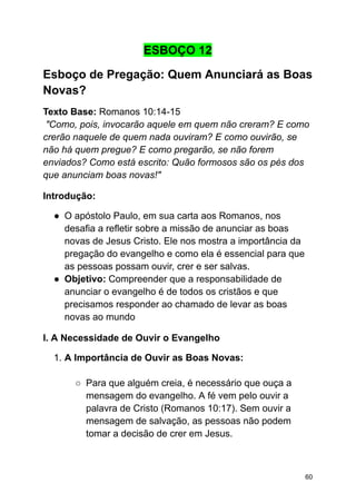 ESBOÇO 12
Esboço de Pregação: Quem Anunciará as Boas
Novas?
Texto Base: Romanos 10:14-15
"Como, pois, invocarão aquele em quem não creram? E como
crerão naquele de quem nada ouviram? E como ouvirão, se
não há quem pregue? E como pregarão, se não forem
enviados? Como está escrito: Quão formosos são os pés dos
que anunciam boas novas!"
Introdução:
● O apóstolo Paulo, em sua carta aos Romanos, nos
desafia a refletir sobre a missão de anunciar as boas
novas de Jesus Cristo. Ele nos mostra a importância da
pregação do evangelho e como ela é essencial para que
as pessoas possam ouvir, crer e ser salvas.
● Objetivo: Compreender que a responsabilidade de
anunciar o evangelho é de todos os cristãos e que
precisamos responder ao chamado de levar as boas
novas ao mundo
I. A Necessidade de Ouvir o Evangelho
1. A Importância de Ouvir as Boas Novas:
○ Para que alguém creia, é necessário que ouça a
mensagem do evangelho. A fé vem pelo ouvir a
palavra de Cristo (Romanos 10:17). Sem ouvir a
mensagem de salvação, as pessoas não podem
tomar a decisão de crer em Jesus.
60
 
