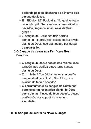 poder do pecado, da morte e do inferno pelo
sangue de Jesus.
○ Em Efésios 1:7, Paulo diz: "No qual temos a
redenção pelo Seu sangue, a remissão dos
pecados, segundo as riquezas da Sua
graça."
○ O sangue de Cristo nos traz perdão
completo e eterno. Ele apagou nossa dívida
diante de Deus, que era impaga por nossa
transgressão.
3.O Sangue de Jesus nos Purifica e Nos
Santifica:
○ O sangue de Jesus não só nos redime, mas
também nos purifica e nos torna santos
diante de Deus.
○ Em 1 João 1:7, a Bíblia nos ensina que "o
sangue de Jesus Cristo, Seu Filho, nos
purifica de todo o pecado."
○ O derramamento de sangue de Cristo nos
permite ser apresentados diante de Deus
como santos, limpos de todo pecado, e essa
purificação nos capacita a viver em
santidade.
III. O Sangue de Jesus na Nova Aliança:
609
 