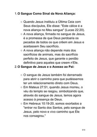 1.O Sangue Como Sinal da Nova Aliança:
○ Quando Jesus instituiu a Última Ceia com
Seus discípulos, Ele disse: "Este cálice é a
nova aliança no Meu sangue" (Lucas 22:20).
○ A nova aliança, firmada no sangue de Jesus,
é a promessa de que Deus perdoaria os
pecados de todos os que crêem em Jesus e
aceitassem Seu sacrifício.
○ A nova aliança não depende mais dos
sacrifícios de animais, mas do sacrifício
perfeito de Jesus, que garante o perdão
definitivo para aqueles que creem n'Ele.
2.O Sangue de Jesus e o Acesso ao Pai:
○ O sangue de Jesus também foi derramado
para abrir o caminho para que pudéssemos
ter um relacionamento direto com Deus.
○ Em Mateus 27:51, quando Jesus morreu, o
véu do templo se rasgou, simbolizando que,
através do sangue de Jesus, temos agora
acesso à presença de Deus.
○ Em Hebreus 10:19-20, somos exortados a
"entrar no Santo dos Santos, pelo sangue de
Jesus, pelo novo e vivo caminho que Ele
nos consagrou."
610
 