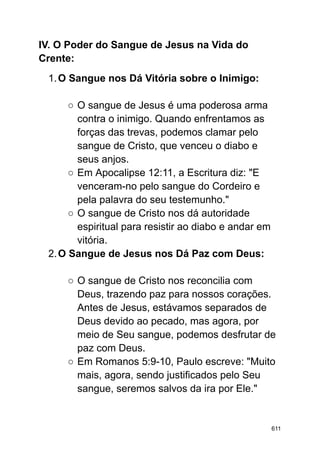 IV. O Poder do Sangue de Jesus na Vida do
Crente:
1.O Sangue nos Dá Vitória sobre o Inimigo:
○ O sangue de Jesus é uma poderosa arma
contra o inimigo. Quando enfrentamos as
forças das trevas, podemos clamar pelo
sangue de Cristo, que venceu o diabo e
seus anjos.
○ Em Apocalipse 12:11, a Escritura diz: "E
venceram-no pelo sangue do Cordeiro e
pela palavra do seu testemunho."
○ O sangue de Cristo nos dá autoridade
espiritual para resistir ao diabo e andar em
vitória.
2.O Sangue de Jesus nos Dá Paz com Deus:
○ O sangue de Cristo nos reconcilia com
Deus, trazendo paz para nossos corações.
Antes de Jesus, estávamos separados de
Deus devido ao pecado, mas agora, por
meio de Seu sangue, podemos desfrutar de
paz com Deus.
○ Em Romanos 5:9-10, Paulo escreve: "Muito
mais, agora, sendo justificados pelo Seu
sangue, seremos salvos da ira por Ele."
611
 