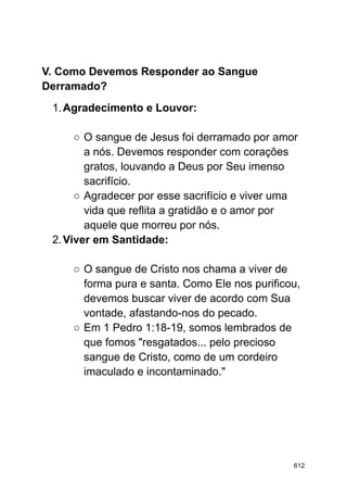 V. Como Devemos Responder ao Sangue
Derramado?
1.Agradecimento e Louvor:
○ O sangue de Jesus foi derramado por amor
a nós. Devemos responder com corações
gratos, louvando a Deus por Seu imenso
sacrifício.
○ Agradecer por esse sacrifício e viver uma
vida que reflita a gratidão e o amor por
aquele que morreu por nós.
2.Viver em Santidade:
○ O sangue de Cristo nos chama a viver de
forma pura e santa. Como Ele nos purificou,
devemos buscar viver de acordo com Sua
vontade, afastando-nos do pecado.
○ Em 1 Pedro 1:18-19, somos lembrados de
que fomos "resgatados... pelo precioso
sangue de Cristo, como de um cordeiro
imaculado e incontaminado."
612
 