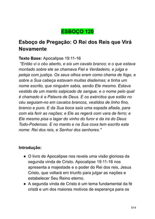 ESBOÇO 120
Esboço de Pregação: O Rei dos Reis que Virá
Novamente
Texto Base: Apocalipse 19:11-16
"Então vi o céu aberto, e eis um cavalo branco; e o que estava
montado sobre ele se chamava Fiel e Verdadeiro, e julga e
peleja com justiça. Os seus olhos eram como chama de fogo, e
sobre a Sua cabeça estavam muitas diademas; e tinha um
nome escrito, que ninguém sabia, senão Ele mesmo. Estava
vestido de um manto salpicado de sangue, e o nome pelo qual
é chamado é a Palavra de Deus. E os exércitos que estão no
céu seguiam-no em cavalos brancos, vestidos de linho fino,
branco e puro. E da Sua boca saía uma espada afiada, para
com ela ferir as nações; e Ele as regerá com vara de ferro; e
Ele mesmo pisa o lagar do vinho do furor e da ira do Deus
Todo-Poderoso. E no manto e na Sua coxa tem escrito este
nome: Rei dos reis, e Senhor dos senhores."
Introdução:
● O livro de Apocalipse nos revela uma visão gloriosa da
segunda vinda de Cristo. Apocalipse 19:11-16 nos
apresenta a majestade e o poder do Rei dos reis, Jesus
Cristo, que voltará em triunfo para julgar as nações e
estabelecer Seu Reino eterno.
● A segunda vinda de Cristo é um tema fundamental da fé
cristã e um dos maiores motivos de esperança para os
614
 