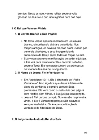 crentes. Neste estudo, vamos refletir sobre a volta
gloriosa de Jesus e o que isso significa para nós hoje.
I. O Rei que Vem em Vitória
1. O Cavalo Branco e Sua Vitória:
○ No texto, Jesus aparece montado em um cavalo
branco, simbolizando vitória e autoridade. Nos
tempos antigos, os cavalos brancos eram usados por
generais vitoriosos, e essa imagem fala da
supremacia de Cristo sobre todas as forças do mal.
○ Sua vinda será uma manifestação de poder e justiça,
e Ele virá para estabelecer Seu domínio definitivo
sobre a Terra. Ele vem para cumprir as promessas
de vitória feitas aos Seus seguidores.
2. O Nome de Jesus: Fiel e Verdadeiro:
○ Em Apocalipse 19:11, Ele é chamado de "Fiel e
Verdadeiro". Isso significa que Jesus é totalmente
digno de confiança e sempre cumpre Suas
promessas. Ele vem como o Justo Juiz que julgará
com retidão, sem falhas, e Sua justiça será perfeita.
○ Jesus é Fiel porque cumpriu Sua missão na primeira
vinda, e Ele é Verdadeiro porque Sua palavra é
sempre verdadeira. Ele é a personificação da
verdade e da fidelidade de Deus.
II. O Julgamento Justo do Rei dos Reis
615
 
